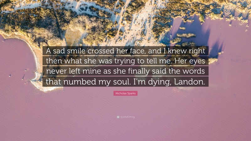 Nicholas Sparks Quote: “A sad smile crossed her face, and I knew right then what she was trying to tell me. Her eyes never left mine as she finally said the words that numbed my soul. I’m dying, Landon.”