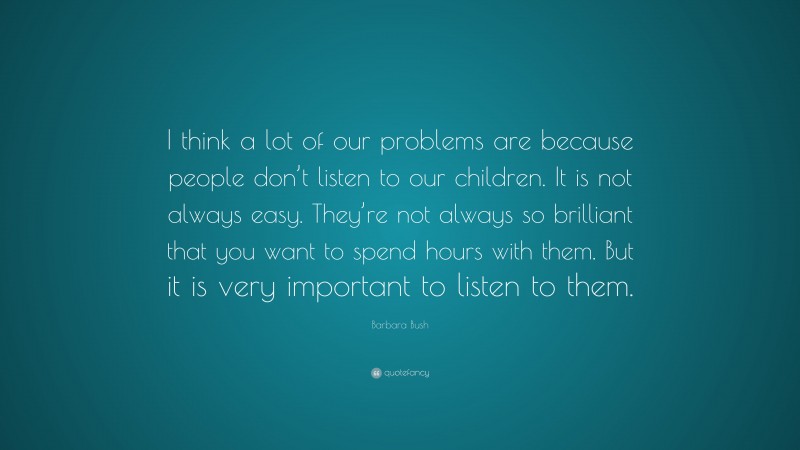 Barbara Bush Quote: “I think a lot of our problems are because people don’t listen to our children. It is not always easy. They’re not always so brilliant that you want to spend hours with them. But it is very important to listen to them.”