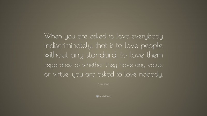 Ayn Rand Quote: “When you are asked to love everybody indiscriminately, that is to love people without any standard, to love them regardless of whether they have any value or virtue, you are asked to love nobody.”