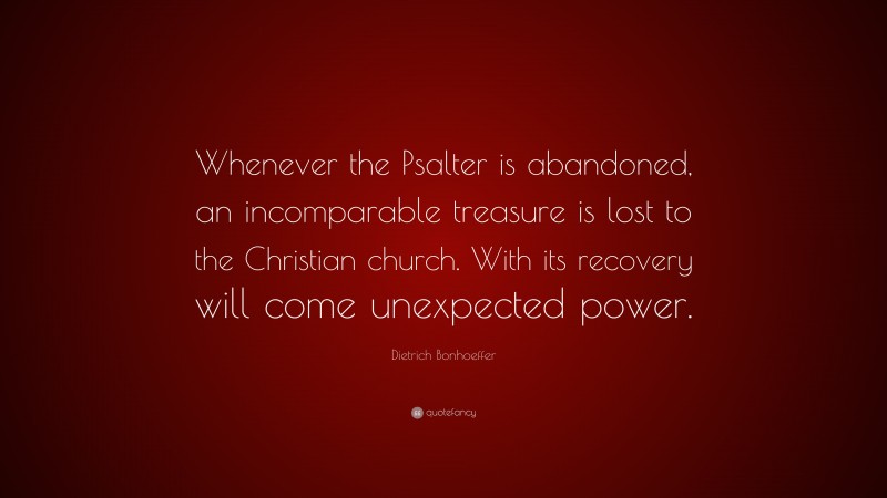 Dietrich Bonhoeffer Quote: “Whenever the Psalter is abandoned, an incomparable treasure is lost to the Christian church. With its recovery will come unexpected power.”