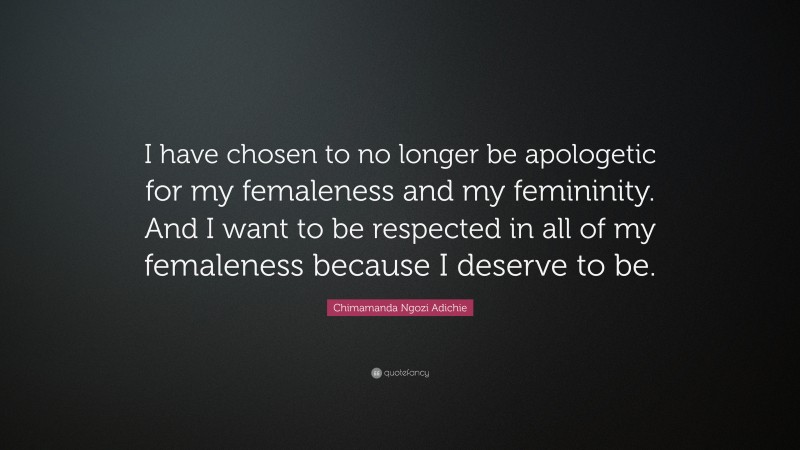 Chimamanda Ngozi Adichie Quote: “I have chosen to no longer be apologetic for my femaleness and my femininity. And I want to be respected in all of my femaleness because I deserve to be.”