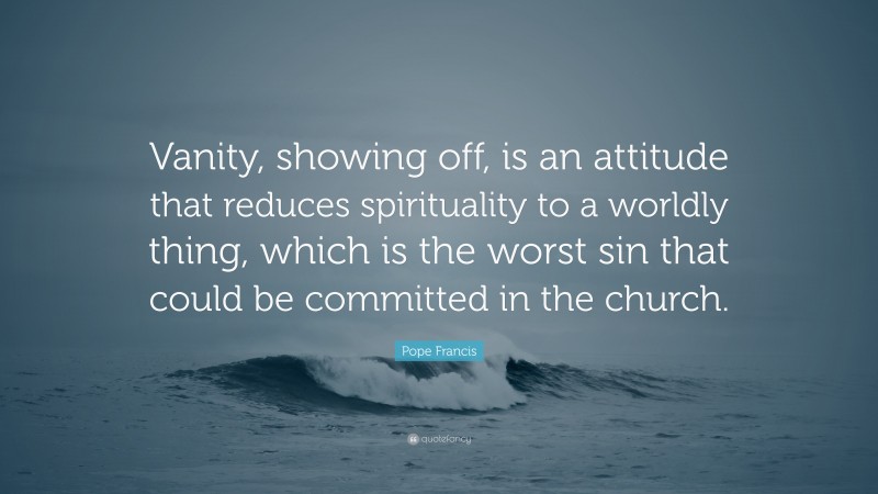 Pope Francis Quote: “Vanity, showing off, is an attitude that reduces spirituality to a worldly thing, which is the worst sin that could be committed in the church.”