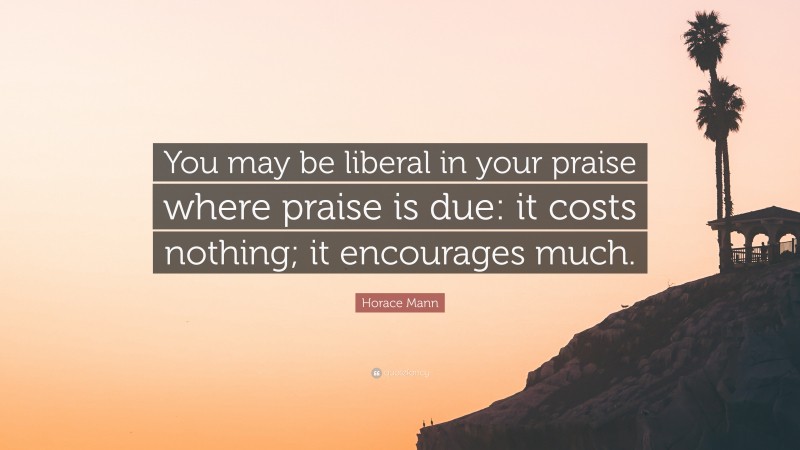 Horace Mann Quote: “You may be liberal in your praise where praise is due: it costs nothing; it encourages much.”