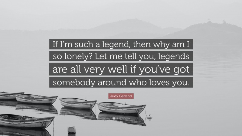 Judy Garland Quote: “If I’m such a legend, then why am I so lonely? Let me tell you, legends are all very well if you’ve got somebody around who loves you.”