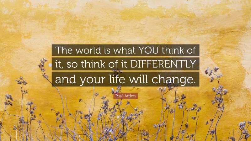 Paul Arden Quote: “The world is what YOU think of it, so think of it DIFFERENTLY and your life will change.”