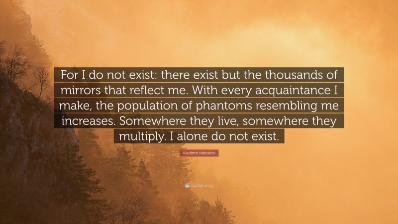 Vladimir Nabokov Quote: “For I do not exist: there exist but the thousands of mirrors that reflect me. With every acquaintance I make, the population of phantoms resembling me increases. Somewhere they live, somewhere they multiply. I alone do not exist.”