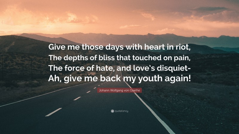 Johann Wolfgang von Goethe Quote: “Give me those days with heart in riot, The depths of bliss that touched on pain, The force of hate, and love’s disquiet- Ah, give me back my youth again!”