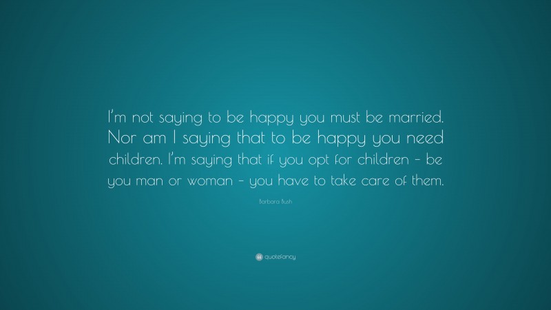 Barbara Bush Quote: “I’m not saying to be happy you must be married. Nor am I saying that to be happy you need children. I’m saying that if you opt for children – be you man or woman – you have to take care of them.”
