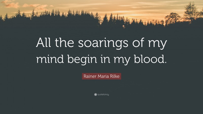 Rainer Maria Rilke Quote: “All the soarings of my mind begin in my blood.”