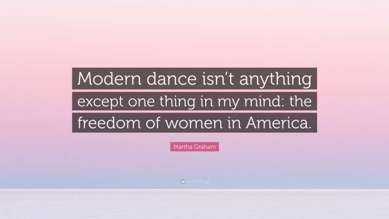 Martha Graham Quote: “Modern dance isn’t anything except one thing in my mind: the freedom of women in America.”
