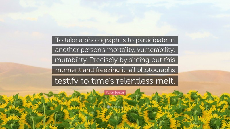 Susan Sontag Quote: “To take a photograph is to participate in another person’s mortality, vulnerability, mutability. Precisely by slicing out this moment and freezing it, all photographs testify to time’s relentless melt.”