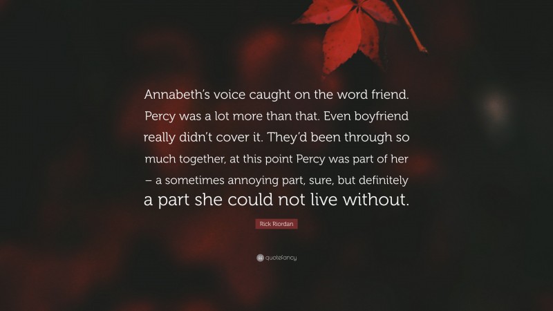 Rick Riordan Quote: “Annabeth’s voice caught on the word friend. Percy was a lot more than that. Even boyfriend really didn’t cover it. They’d been through so much together, at this point Percy was part of her – a sometimes annoying part, sure, but definitely a part she could not live without.”