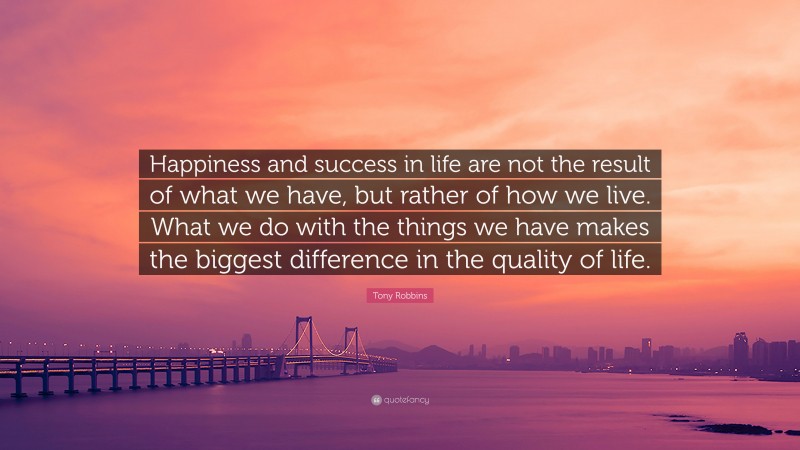 Tony Robbins Quote: “Happiness and success in life are not the result of what we have, but rather of how we live. What we do with the things we have makes the biggest difference in the quality of life.”