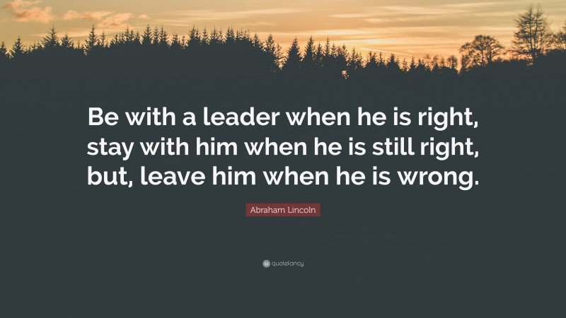 Abraham Lincoln Quote: “Be with a leader when he is right, stay with him when he is still right, but, leave him when he is wrong.”