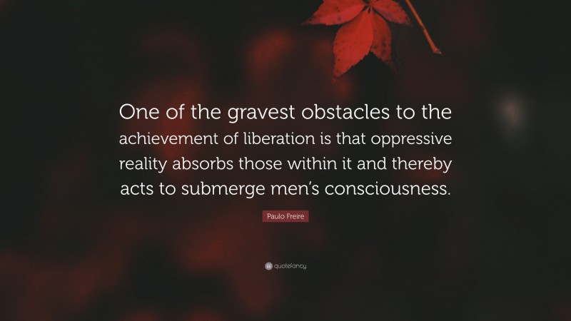 Paulo Freire Quote: “One of the gravest obstacles to the achievement of liberation is that oppressive reality absorbs those within it and thereby acts to submerge men’s consciousness.”