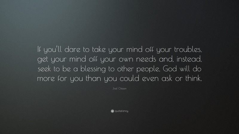 Joel Osteen Quote: “If you’ll dare to take your mind off your troubles, get your mind off your own needs and, instead, seek to be a blessing to other people, God will do more for you than you could even ask or think.”