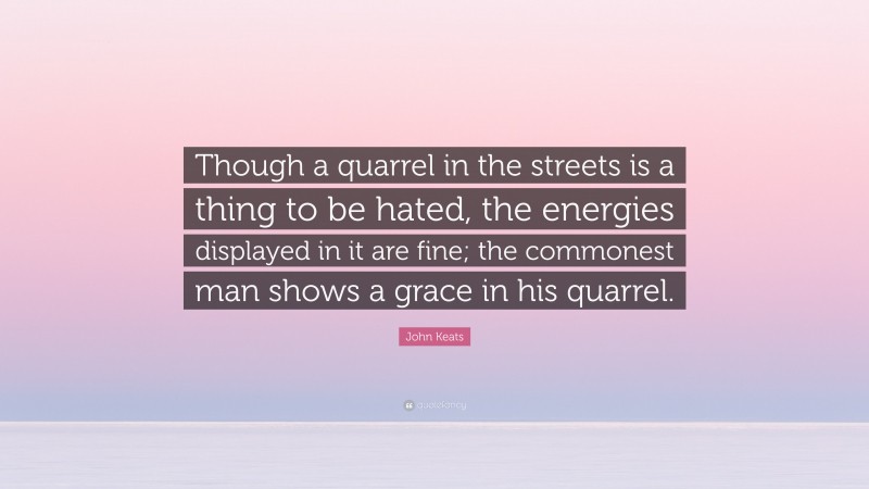 John Keats Quote: “Though a quarrel in the streets is a thing to be hated, the energies displayed in it are fine; the commonest man shows a grace in his quarrel.”