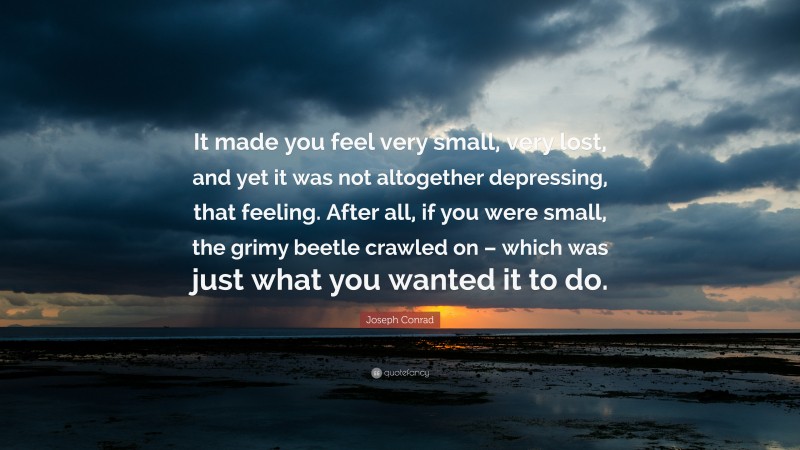 Joseph Conrad Quote: “It made you feel very small, very lost, and yet it was not altogether depressing, that feeling. After all, if you were small, the grimy beetle crawled on – which was just what you wanted it to do.”