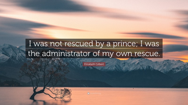 Elizabeth Gilbert Quote: “I was not rescued by a prince; I was the administrator of my own rescue.”