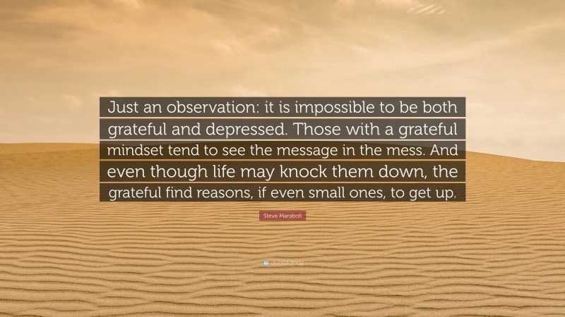 Steve Maraboli Quote: “Just an observation: it is impossible to be both grateful and depressed. Those with a grateful mindset tend to see the message in the mess. And even though life may knock them down, the grateful find reasons, if even small ones, to get up.”