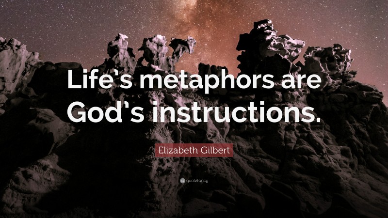 Elizabeth Gilbert Quote: “Life’s metaphors are God’s instructions.”