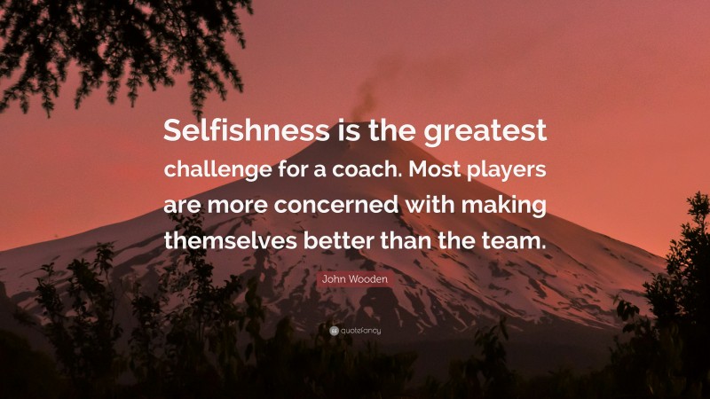 John Wooden Quote: “Selfishness is the greatest challenge for a coach. Most players are more concerned with making themselves better than the team.”