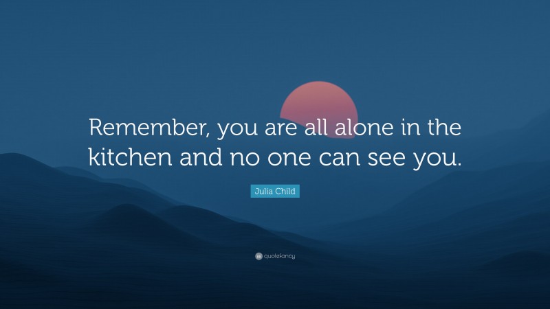 Julia Child Quote: “Remember, you are all alone in the kitchen and no one can see you.”