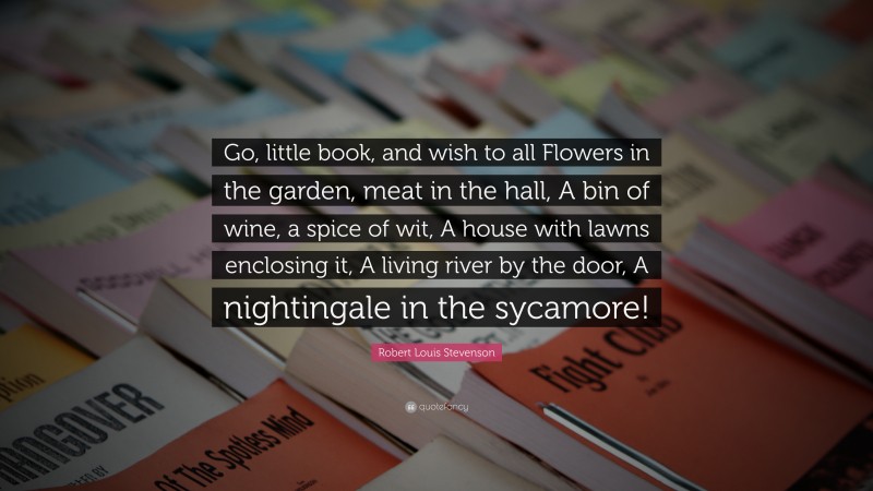 Robert Louis Stevenson Quote: “Go, little book, and wish to all Flowers in the garden, meat in the hall, A bin of wine, a spice of wit, A house with lawns enclosing it, A living river by the door, A nightingale in the sycamore!”