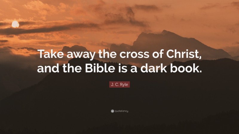 J. C. Ryle Quote: “Take away the cross of Christ, and the Bible is a dark book.”