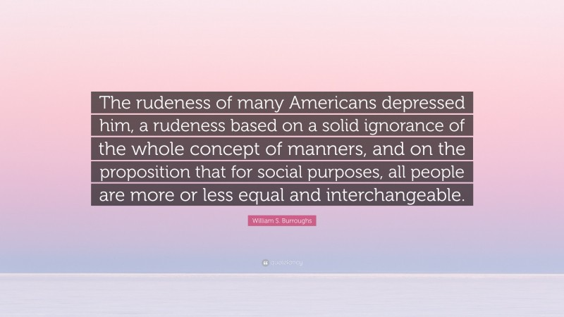 William S. Burroughs Quote: “The rudeness of many Americans depressed him, a rudeness based on a solid ignorance of the whole concept of manners, and on the proposition that for social purposes, all people are more or less equal and interchangeable.”