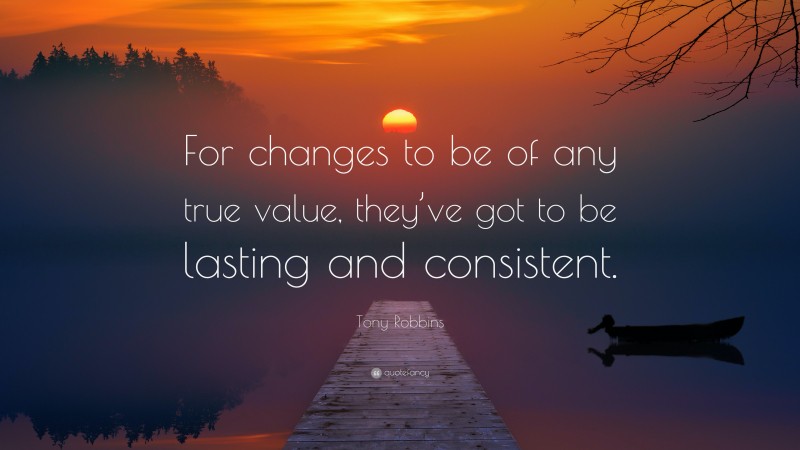 Tony Robbins Quote: “For changes to be of any true value, they’ve got to be lasting and consistent.”
