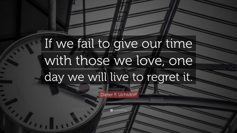 Dieter F. Uchtdorf Quote: “If we fail to give our time with those we love, one day we will live to regret it.”