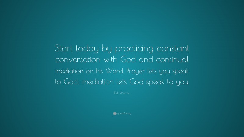 Rick Warren Quote: “Start today by practicing constant conversation with God and continual mediation on his Word. Prayer lets you speak to God; mediation lets God speak to you.”