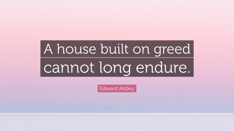 Edward Abbey Quote: “A house built on greed cannot long endure.”
