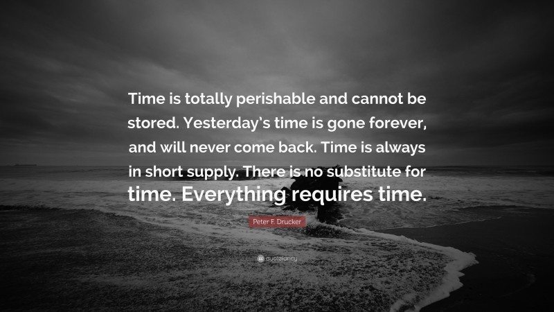 Peter F. Drucker Quote: “Time is totally perishable and cannot be stored. Yesterday’s time is gone forever, and will never come back. Time is always in short supply. There is no substitute for time. Everything requires time.”