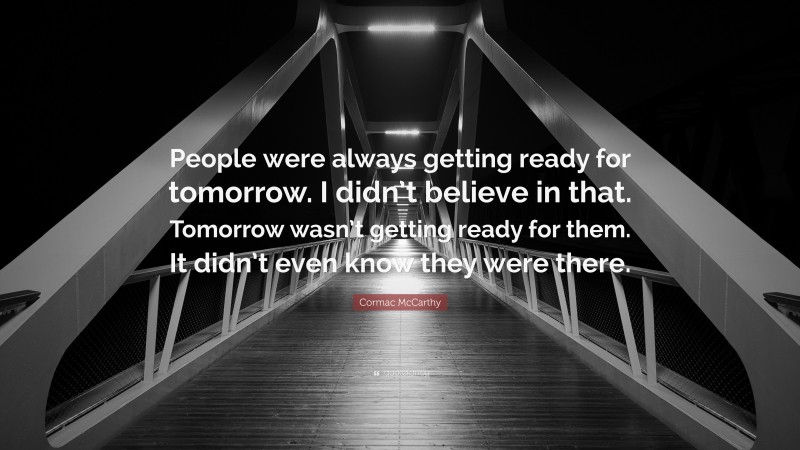 Cormac McCarthy Quote: “People were always getting ready for tomorrow. I didn’t believe in that. Tomorrow wasn’t getting ready for them. It didn’t even know they were there.”