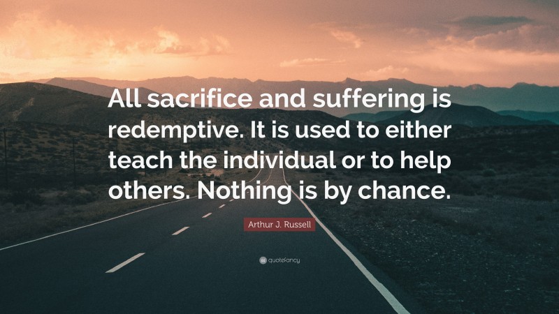 Arthur J. Russell Quote: “All sacrifice and suffering is redemptive. It is used to either teach the individual or to help others. Nothing is by chance.”