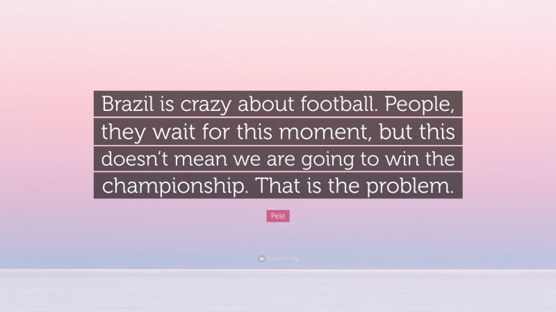 Pelé Quote: “Brazil is crazy about football. People, they wait for this moment, but this doesn’t mean we are going to win the championship. That is the problem.”
