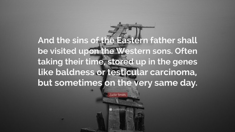 Zadie Smith Quote: “And the sins of the Eastern father shall be visited upon the Western sons. Often taking their time, stored up in the genes like baldness or testicular carcinoma, but sometimes on the very same day.”