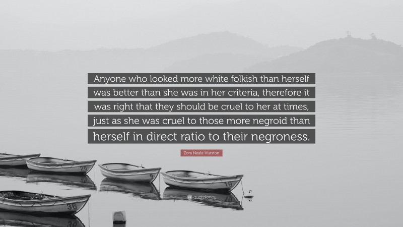 Zora Neale Hurston Quote: “Anyone who looked more white folkish than herself was better than she was in her criteria, therefore it was right that they should be cruel to her at times, just as she was cruel to those more negroid than herself in direct ratio to their negroness.”