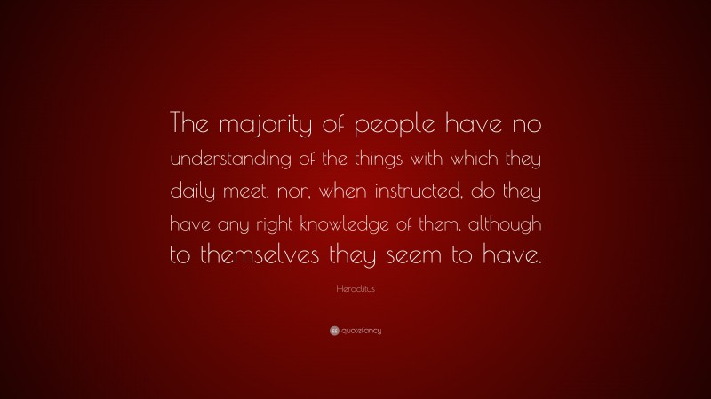 Heraclitus Quote: “The majority of people have no understanding of the things with which they daily meet, nor, when instructed, do they have any right knowledge of them, although to themselves they seem to have.”