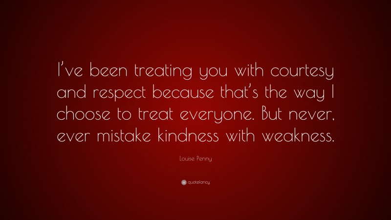 Louise Penny Quote: “I’ve been treating you with courtesy and respect because that’s the way I choose to treat everyone. But never, ever mistake kindness with weakness.”
