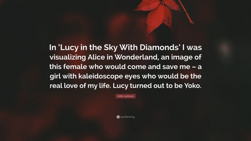 John Lennon Quote: “In ‘Lucy in the Sky With Diamonds’ I was visualizing Alice in Wonderland, an image of this female who would come and save me – a girl with kaleidoscope eyes who would be the real love of my life. Lucy turned out to be Yoko.”