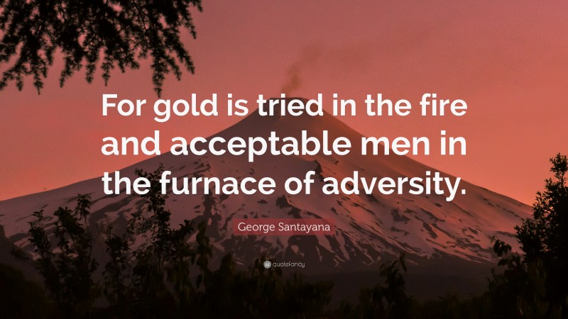 George Santayana Quote: “For gold is tried in the fire and acceptable men in the furnace of adversity.”