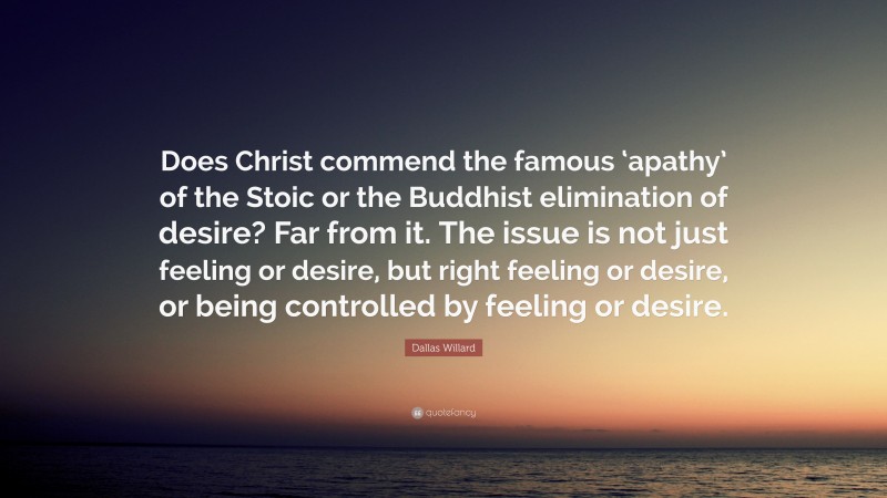 Dallas Willard Quote: “Does Christ commend the famous ‘apathy’ of the Stoic or the Buddhist elimination of desire? Far from it. The issue is not just feeling or desire, but right feeling or desire, or being controlled by feeling or desire.”
