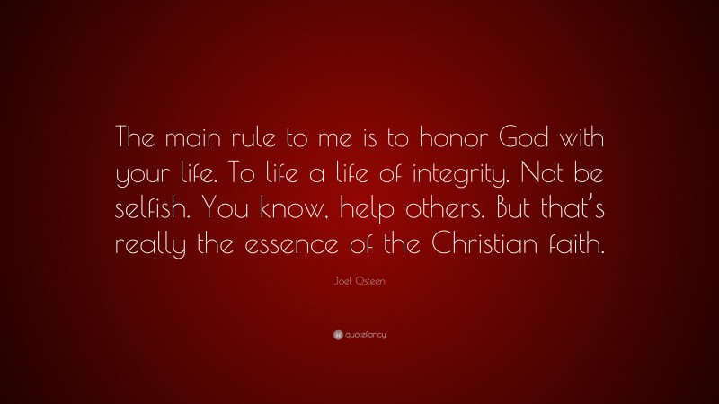 Joel Osteen Quote: “The main rule to me is to honor God with your life. To life a life of integrity. Not be selfish. You know, help others. But that’s really the essence of the Christian faith.”