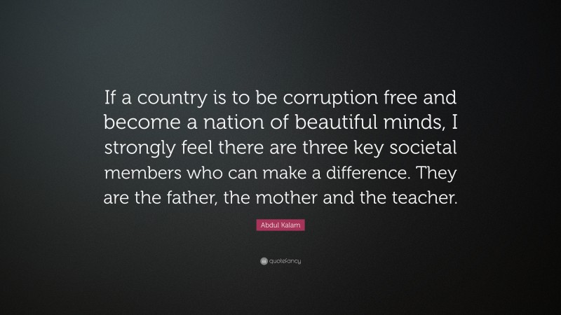 Abdul Kalam Quote: “If a country is to be corruption free and become a nation of beautiful minds, I strongly feel there are three key societal members who can make a difference. They are the father, the mother and the teacher.”