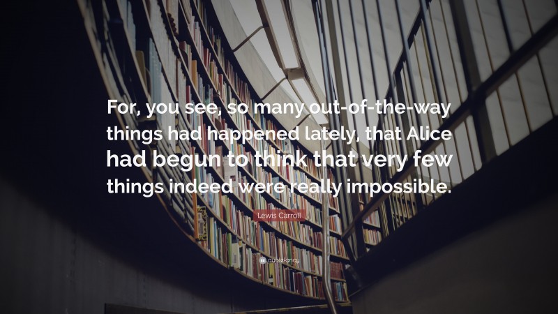 Lewis Carroll Quote: “For, you see, so many out-of-the-way things had happened lately, that Alice had begun to think that very few things indeed were really impossible.”