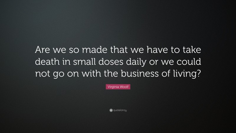 Virginia Woolf Quote: “Are we so made that we have to take death in small doses daily or we could not go on with the business of living?”