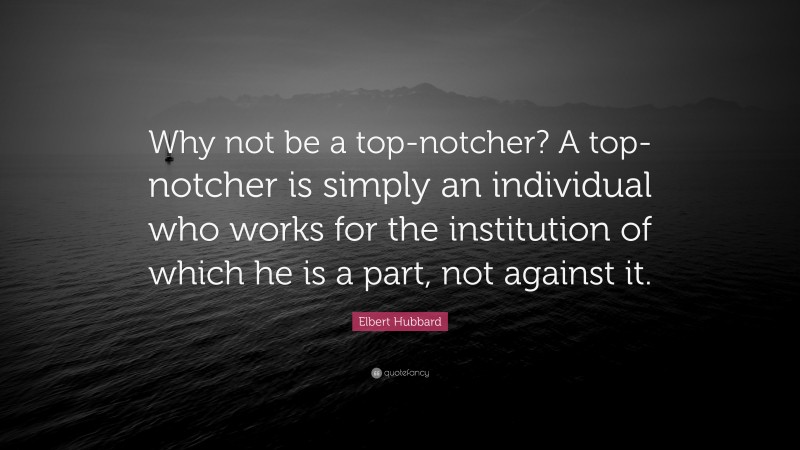 Elbert Hubbard Quote: “Why not be a top-notcher? A top-notcher is simply an individual who works for the institution of which he is a part, not against it.”